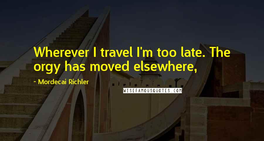 Mordecai Richler Quotes: Wherever I travel I'm too late. The orgy has moved elsewhere,