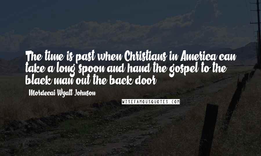 Mordecai Wyatt Johnson Quotes: The time is past when Christians in America can take a long spoon and hand the gospel to the black man out the back door.