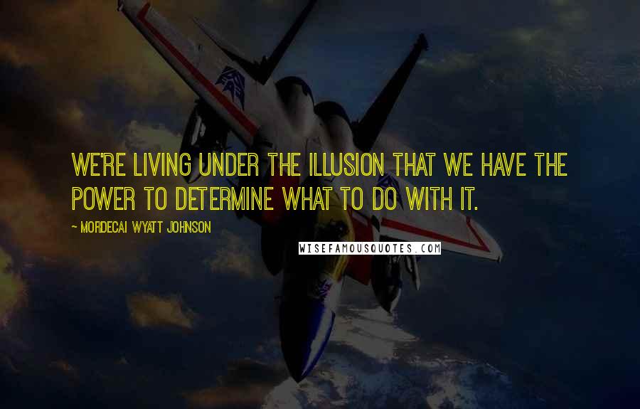 Mordecai Wyatt Johnson Quotes: We're living under the illusion that we have the power to determine what to do with it.