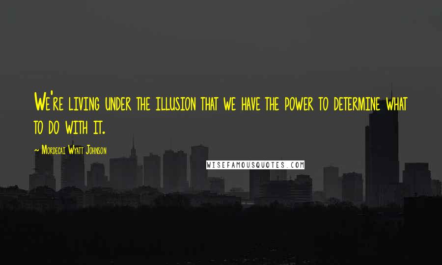 Mordecai Wyatt Johnson Quotes: We're living under the illusion that we have the power to determine what to do with it.
