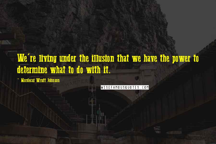 Mordecai Wyatt Johnson Quotes: We're living under the illusion that we have the power to determine what to do with it.