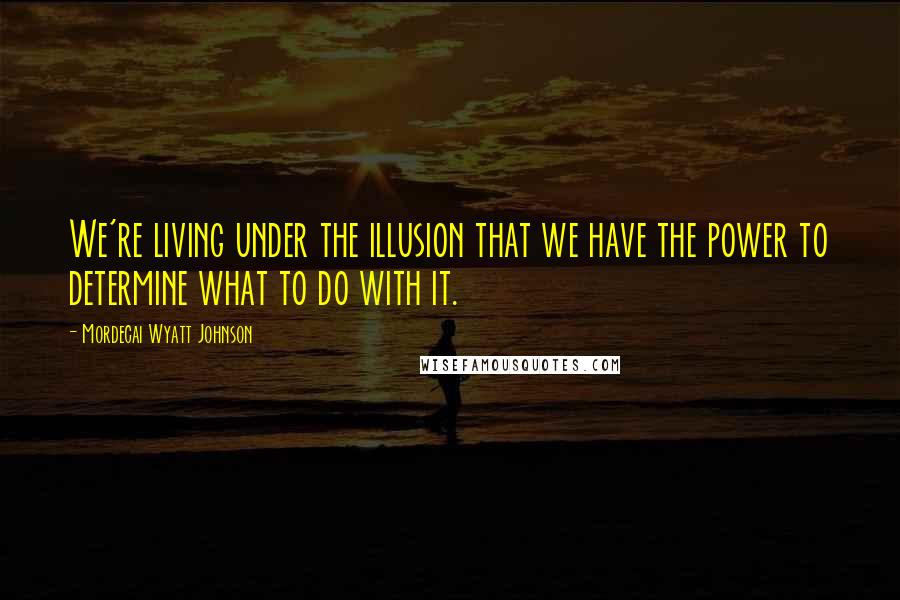 Mordecai Wyatt Johnson Quotes: We're living under the illusion that we have the power to determine what to do with it.