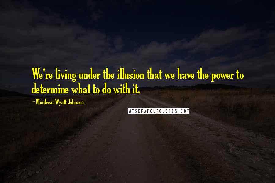 Mordecai Wyatt Johnson Quotes: We're living under the illusion that we have the power to determine what to do with it.
