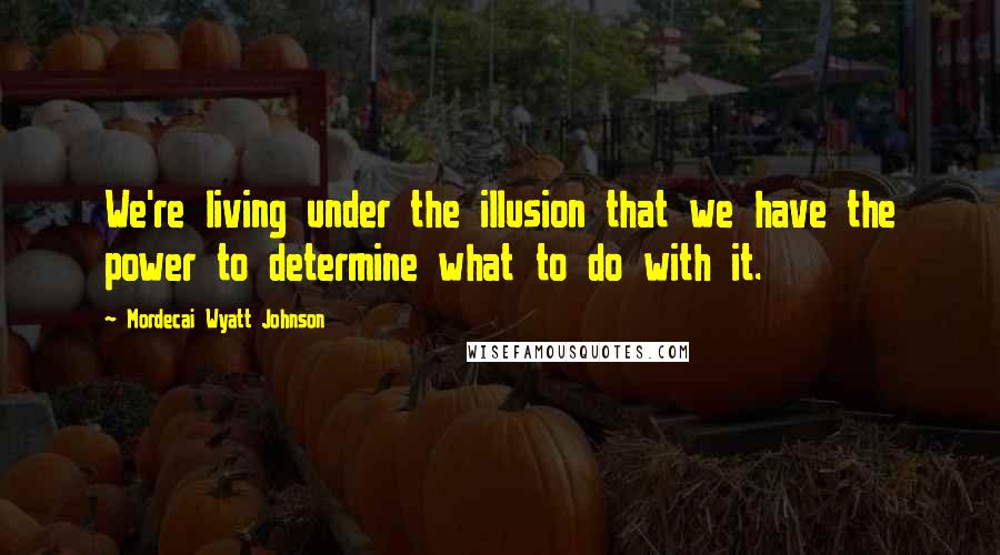 Mordecai Wyatt Johnson Quotes: We're living under the illusion that we have the power to determine what to do with it.