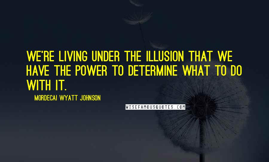 Mordecai Wyatt Johnson Quotes: We're living under the illusion that we have the power to determine what to do with it.
