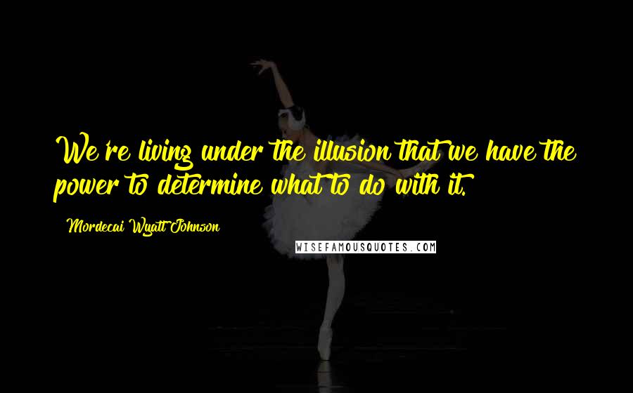 Mordecai Wyatt Johnson Quotes: We're living under the illusion that we have the power to determine what to do with it.