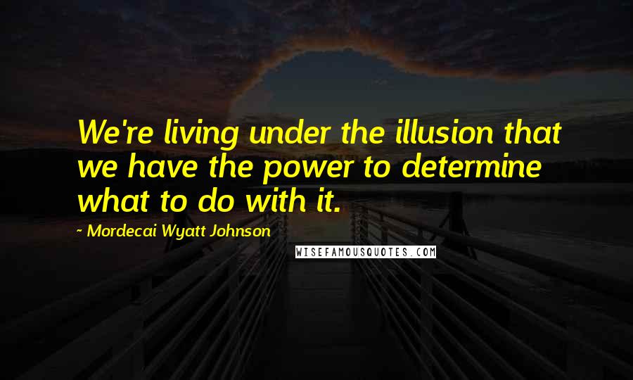 Mordecai Wyatt Johnson Quotes: We're living under the illusion that we have the power to determine what to do with it.