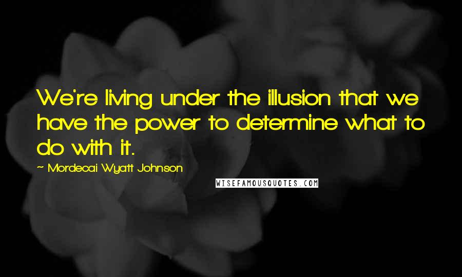 Mordecai Wyatt Johnson Quotes: We're living under the illusion that we have the power to determine what to do with it.