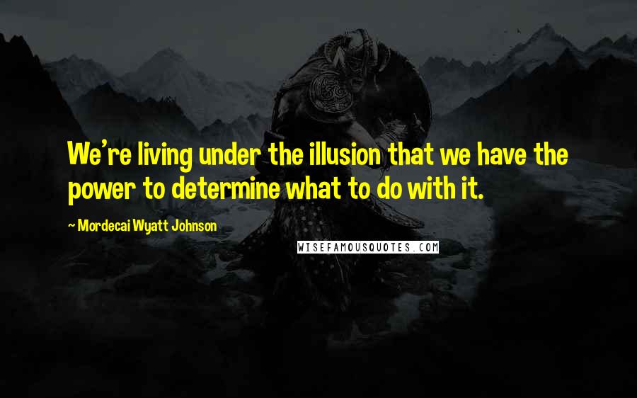 Mordecai Wyatt Johnson Quotes: We're living under the illusion that we have the power to determine what to do with it.
