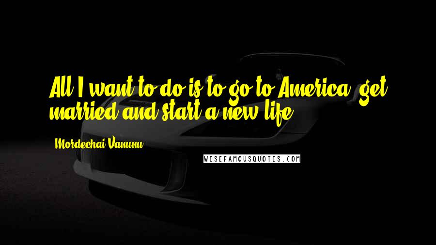 Mordechai Vanunu Quotes: All I want to do is to go to America, get married and start a new life.