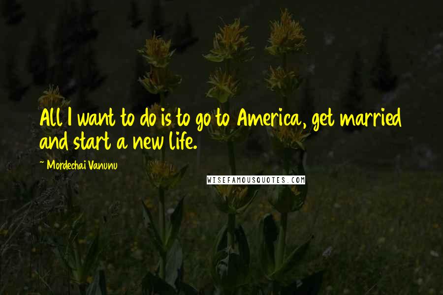 Mordechai Vanunu Quotes: All I want to do is to go to America, get married and start a new life.