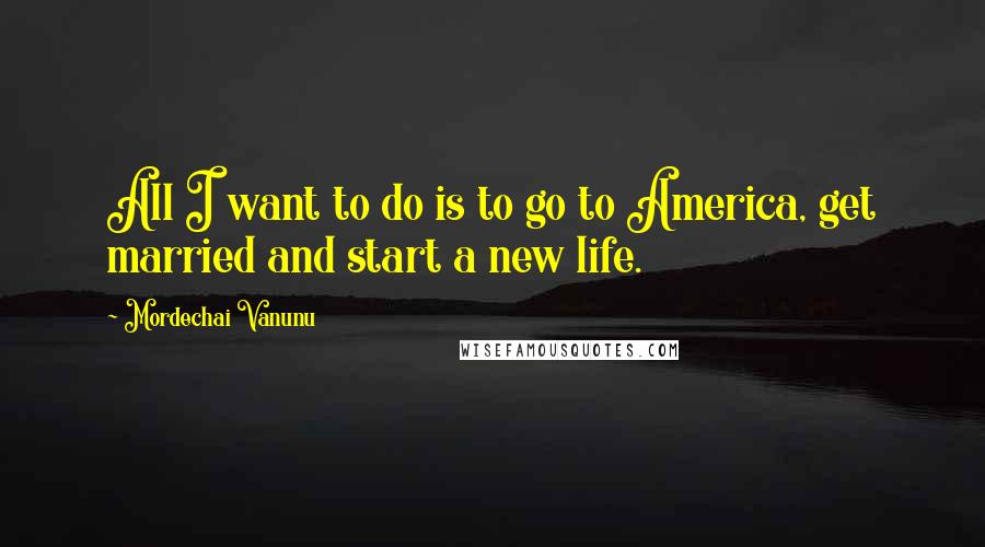 Mordechai Vanunu Quotes: All I want to do is to go to America, get married and start a new life.