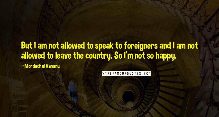 Mordechai Vanunu Quotes: But I am not allowed to speak to foreigners and I am not allowed to leave the country. So I'm not so happy.