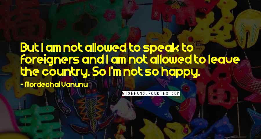 Mordechai Vanunu Quotes: But I am not allowed to speak to foreigners and I am not allowed to leave the country. So I'm not so happy.