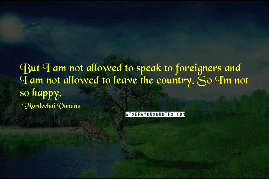 Mordechai Vanunu Quotes: But I am not allowed to speak to foreigners and I am not allowed to leave the country. So I'm not so happy.