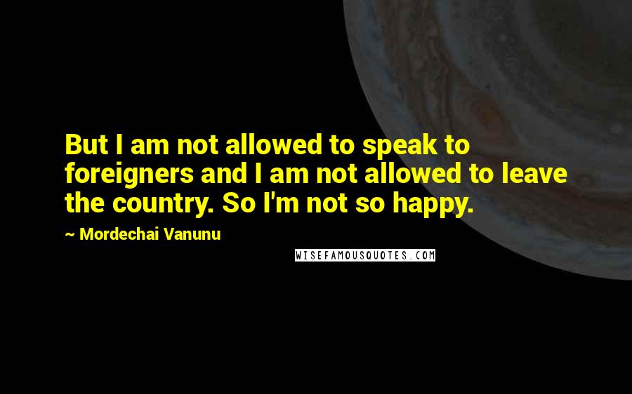 Mordechai Vanunu Quotes: But I am not allowed to speak to foreigners and I am not allowed to leave the country. So I'm not so happy.