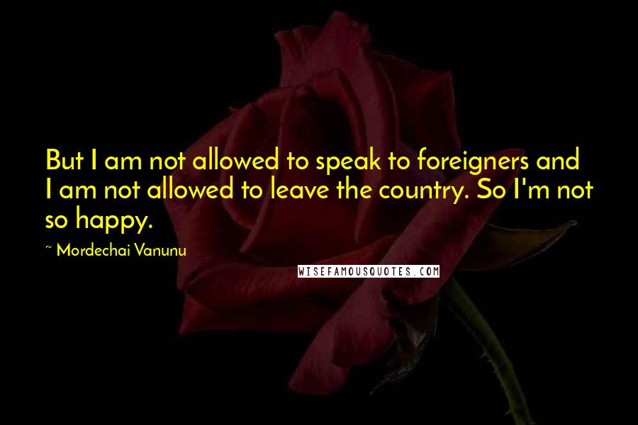 Mordechai Vanunu Quotes: But I am not allowed to speak to foreigners and I am not allowed to leave the country. So I'm not so happy.