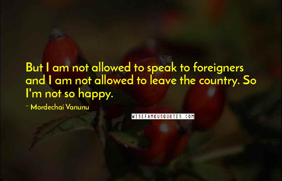 Mordechai Vanunu Quotes: But I am not allowed to speak to foreigners and I am not allowed to leave the country. So I'm not so happy.