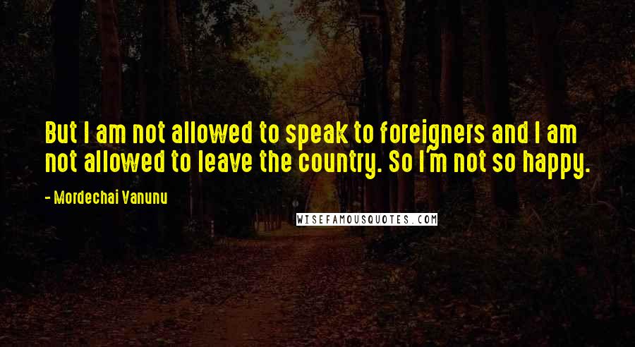 Mordechai Vanunu Quotes: But I am not allowed to speak to foreigners and I am not allowed to leave the country. So I'm not so happy.