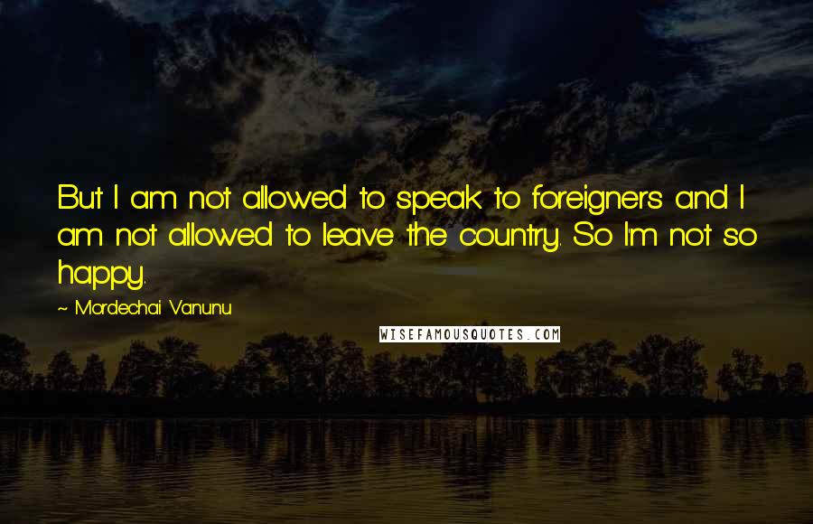 Mordechai Vanunu Quotes: But I am not allowed to speak to foreigners and I am not allowed to leave the country. So I'm not so happy.