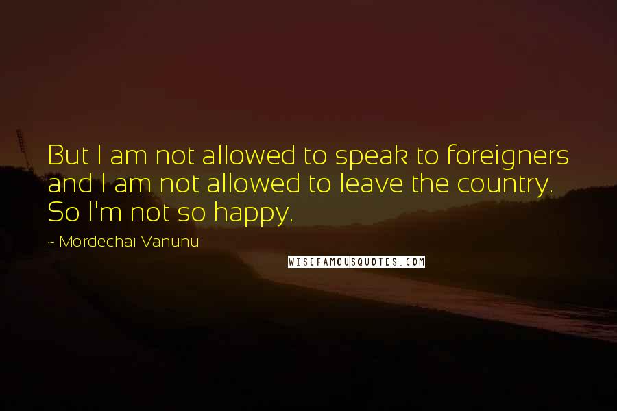 Mordechai Vanunu Quotes: But I am not allowed to speak to foreigners and I am not allowed to leave the country. So I'm not so happy.