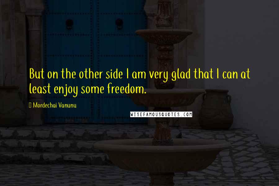 Mordechai Vanunu Quotes: But on the other side I am very glad that I can at least enjoy some freedom.