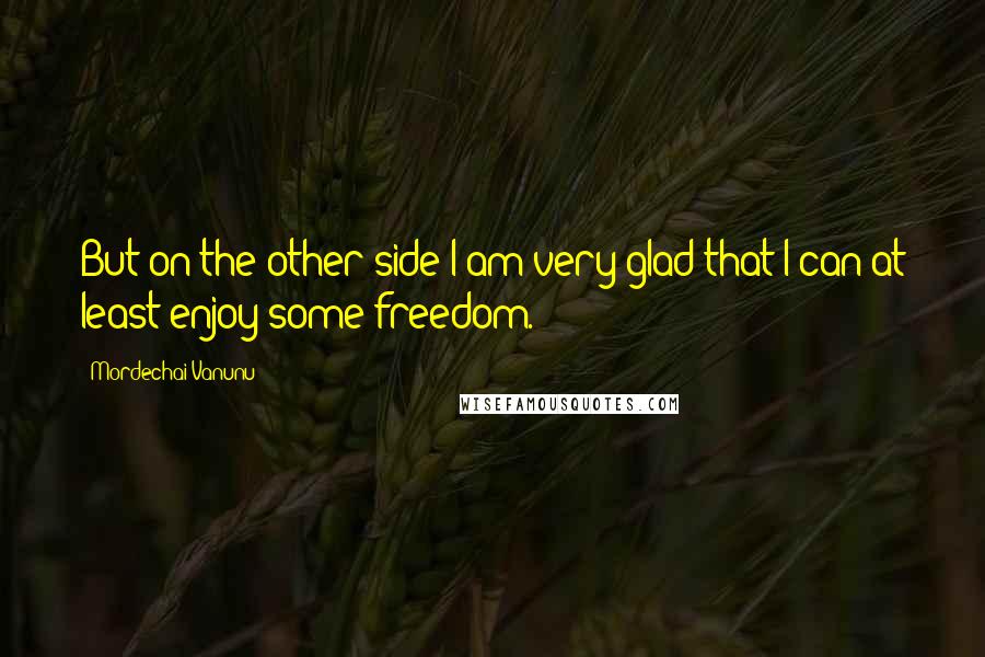 Mordechai Vanunu Quotes: But on the other side I am very glad that I can at least enjoy some freedom.