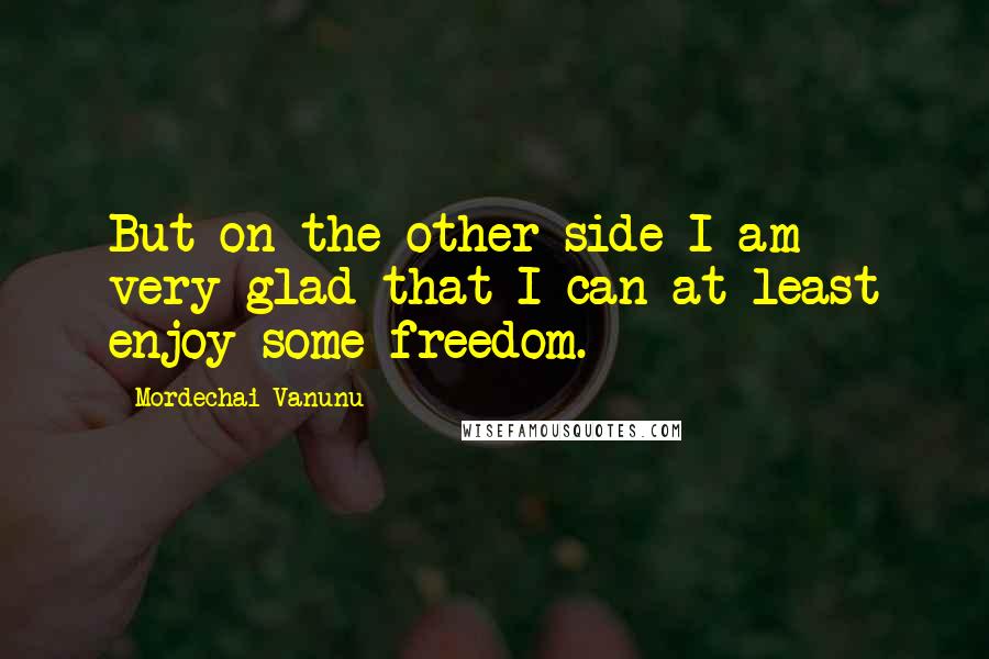 Mordechai Vanunu Quotes: But on the other side I am very glad that I can at least enjoy some freedom.