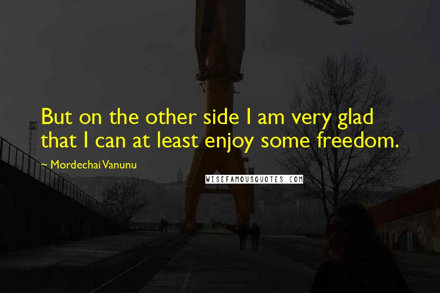 Mordechai Vanunu Quotes: But on the other side I am very glad that I can at least enjoy some freedom.