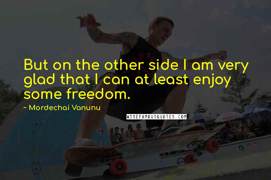 Mordechai Vanunu Quotes: But on the other side I am very glad that I can at least enjoy some freedom.