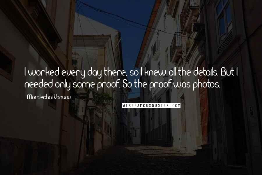 Mordechai Vanunu Quotes: I worked every day there, so I knew all the details. But I needed only some proof. So the proof was photos.