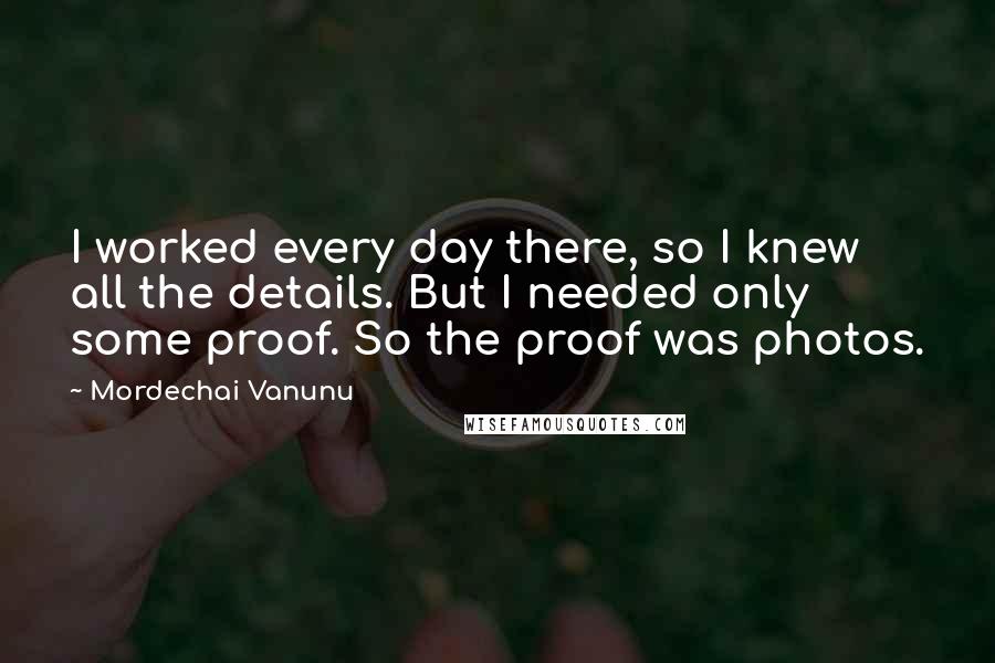 Mordechai Vanunu Quotes: I worked every day there, so I knew all the details. But I needed only some proof. So the proof was photos.