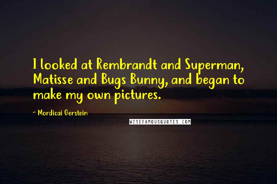 Mordicai Gerstein Quotes: I looked at Rembrandt and Superman, Matisse and Bugs Bunny, and began to make my own pictures.