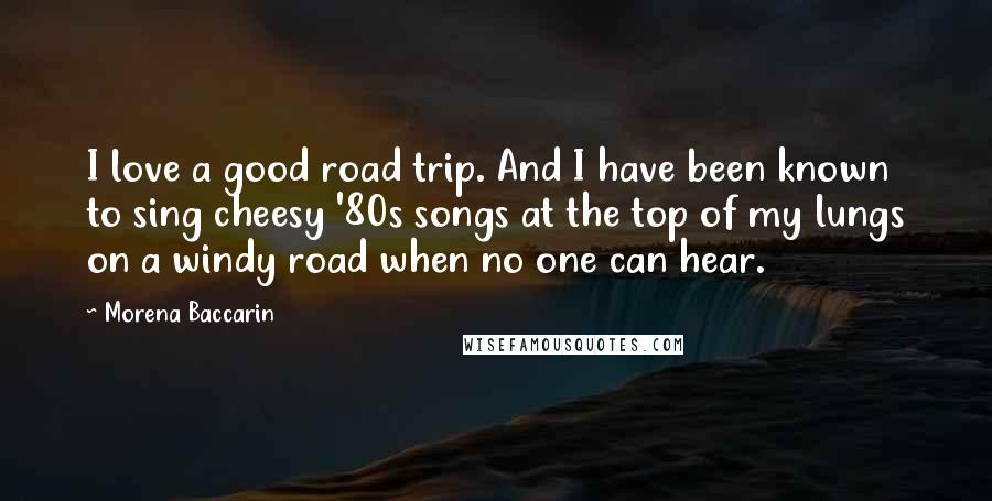 Morena Baccarin Quotes: I love a good road trip. And I have been known to sing cheesy '80s songs at the top of my lungs on a windy road when no one can hear.