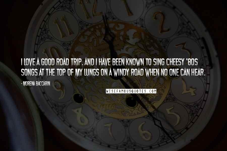 Morena Baccarin Quotes: I love a good road trip. And I have been known to sing cheesy '80s songs at the top of my lungs on a windy road when no one can hear.
