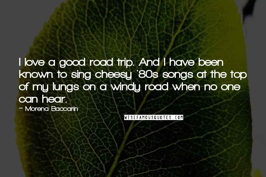 Morena Baccarin Quotes: I love a good road trip. And I have been known to sing cheesy '80s songs at the top of my lungs on a windy road when no one can hear.