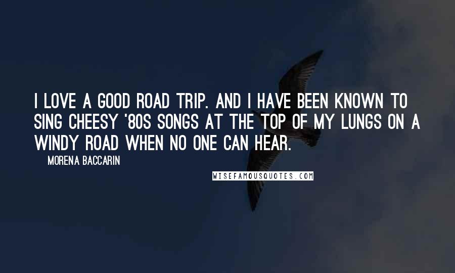 Morena Baccarin Quotes: I love a good road trip. And I have been known to sing cheesy '80s songs at the top of my lungs on a windy road when no one can hear.