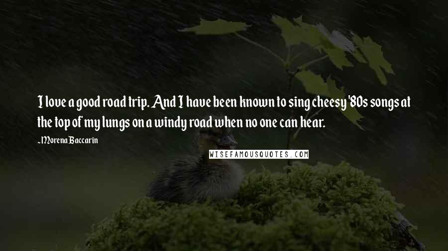 Morena Baccarin Quotes: I love a good road trip. And I have been known to sing cheesy '80s songs at the top of my lungs on a windy road when no one can hear.