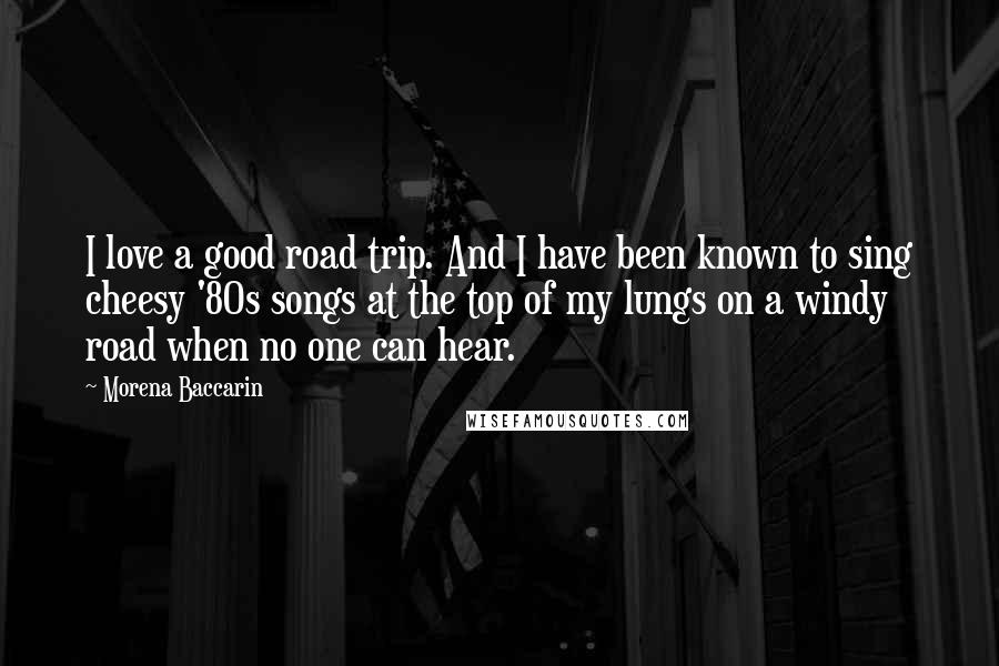 Morena Baccarin Quotes: I love a good road trip. And I have been known to sing cheesy '80s songs at the top of my lungs on a windy road when no one can hear.