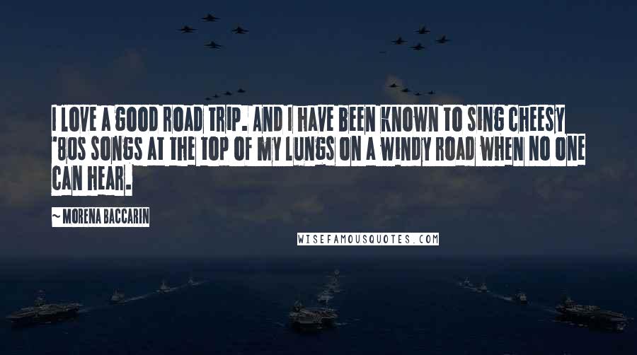 Morena Baccarin Quotes: I love a good road trip. And I have been known to sing cheesy '80s songs at the top of my lungs on a windy road when no one can hear.