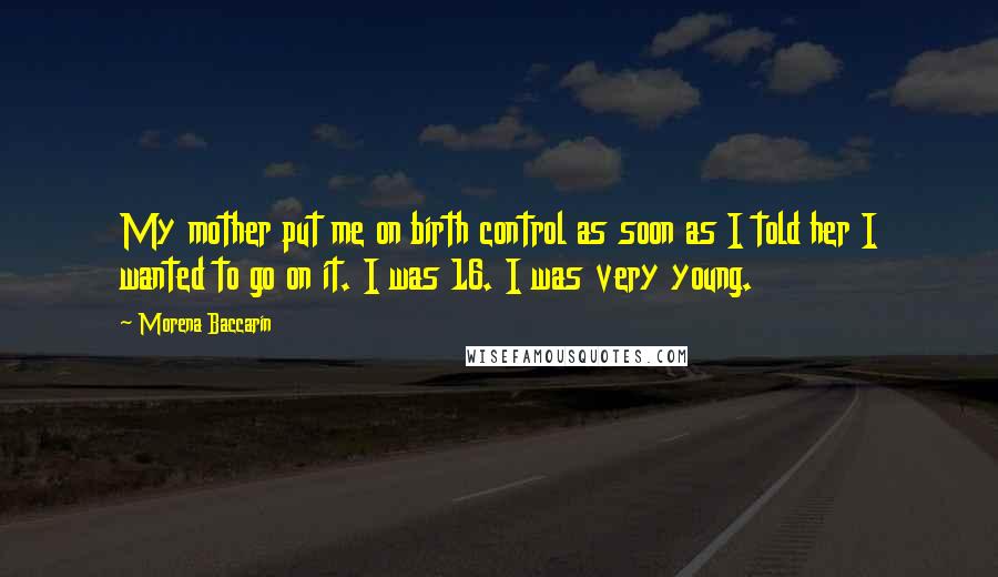 Morena Baccarin Quotes: My mother put me on birth control as soon as I told her I wanted to go on it. I was 16. I was very young.