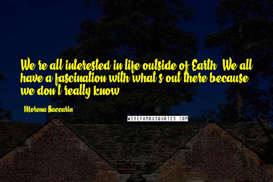 Morena Baccarin Quotes: We're all interested in life outside of Earth. We all have a fascination with what's out there because we don't really know.