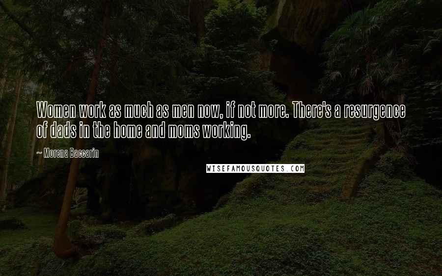 Morena Baccarin Quotes: Women work as much as men now, if not more. There's a resurgence of dads in the home and moms working.