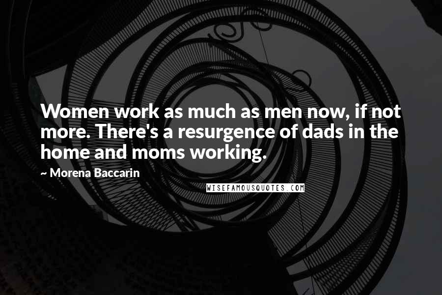 Morena Baccarin Quotes: Women work as much as men now, if not more. There's a resurgence of dads in the home and moms working.