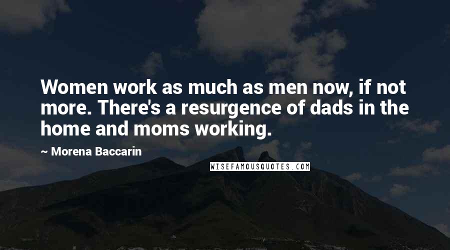 Morena Baccarin Quotes: Women work as much as men now, if not more. There's a resurgence of dads in the home and moms working.