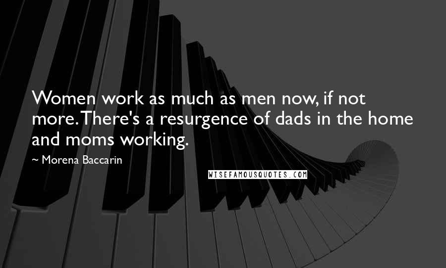 Morena Baccarin Quotes: Women work as much as men now, if not more. There's a resurgence of dads in the home and moms working.