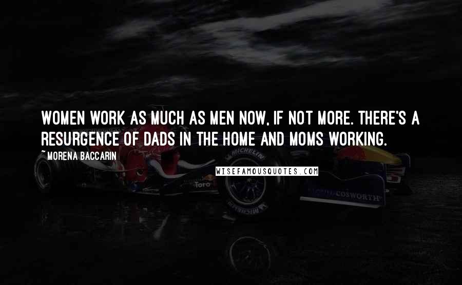 Morena Baccarin Quotes: Women work as much as men now, if not more. There's a resurgence of dads in the home and moms working.