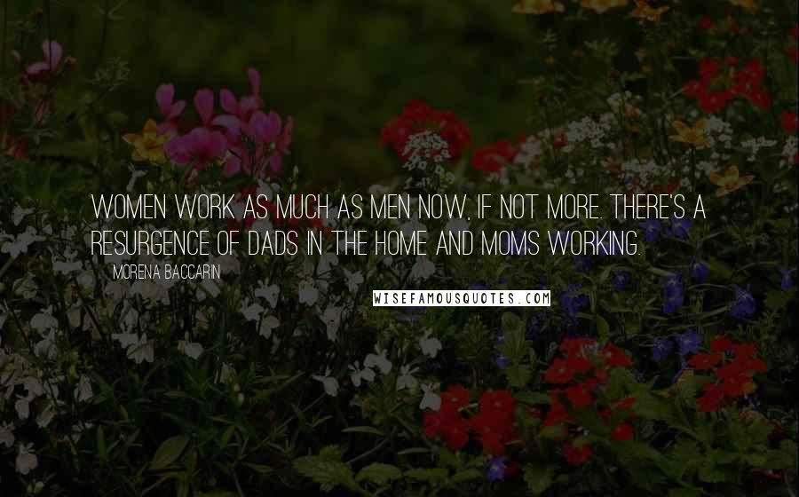 Morena Baccarin Quotes: Women work as much as men now, if not more. There's a resurgence of dads in the home and moms working.
