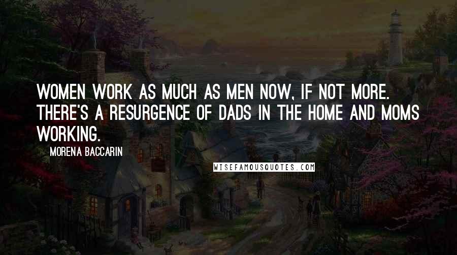 Morena Baccarin Quotes: Women work as much as men now, if not more. There's a resurgence of dads in the home and moms working.