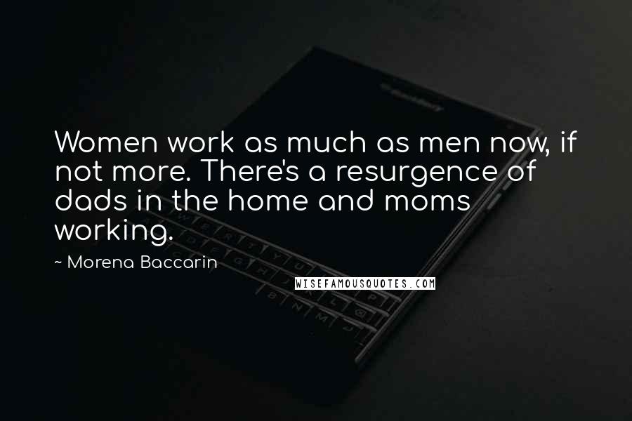 Morena Baccarin Quotes: Women work as much as men now, if not more. There's a resurgence of dads in the home and moms working.